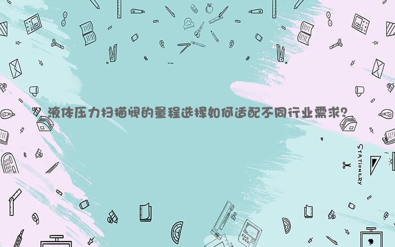 液体压力扫描阀的量程选择如何适配不同行业需求？