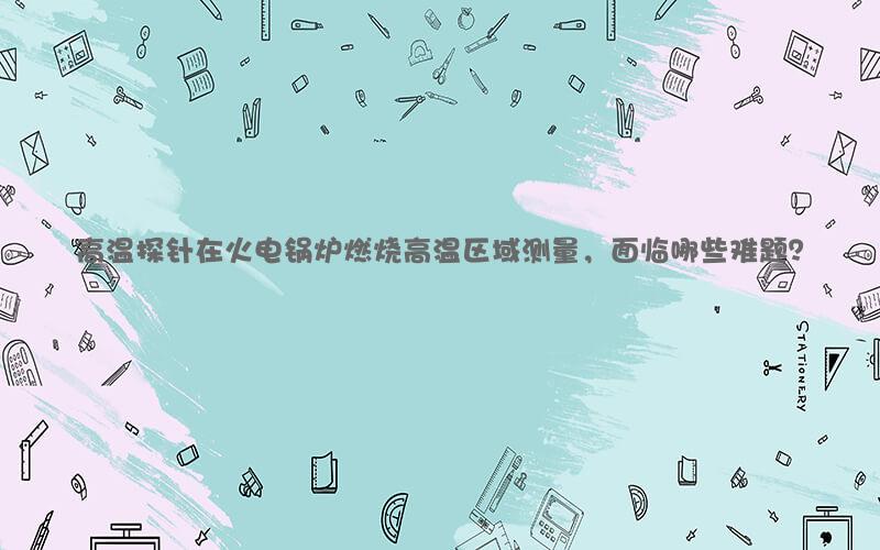 高温探针在火电锅炉燃烧高温区域测量，面临哪些难题？
