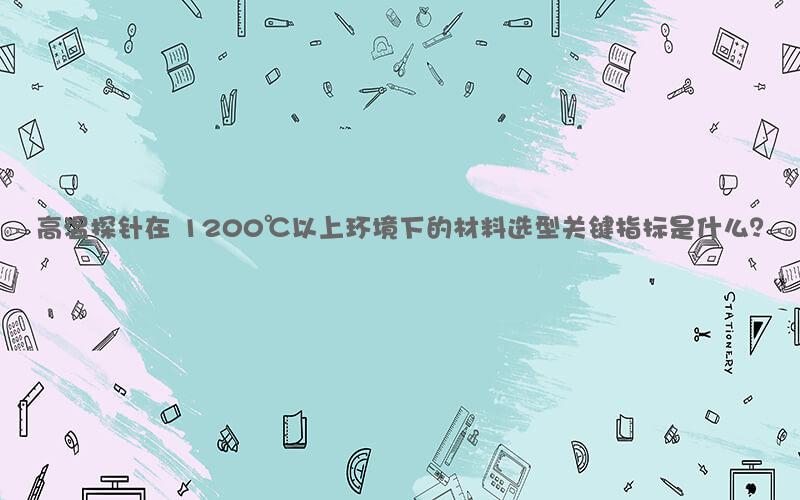 高温探针在 1200℃以上环境下的材料选型关键指标是什么？